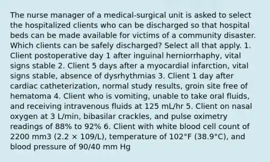 The nurse manager of a medical-surgical unit is asked to select the hospitalized clients who can be discharged so that hospital beds can be made available for victims of a community disaster. Which clients can be safely discharged? Select all that apply. 1. Client postoperative day 1 after inguinal herniorrhaphy, vital signs stable 2. Client 5 days after a myocardial infarction, vital signs stable, absence of dysrhythmias 3. Client 1 day after cardiac catheterization, normal study results, groin site free of hematoma 4. Client who is vomiting, unable to take oral fluids, and receiving intravenous fluids at 125 mL/hr 5. Client on nasal oxygen at 3 L/min, bibasilar crackles, and pulse oximetry readings of 88% to 92% 6. Client with white blood cell count of 2200 mm3 (2.2 × 109/L), temperature of 102°F (38.9°C), and blood pressure of 90/40 mm Hg