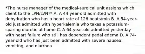 *The nurse manager of the medical-surgical unit assigns which client to the LPN/LVN?* A. A 44-year-old admitted with dehydration who has a heart rate of 126 beats/min B. A 54-year-old just admitted with hyperkalemia who takes a potassium-sparing diuretic at home C. A 64-year-old admitted yesterday with heart failure who still has dependent pedal edema D. A 74-year-old who has just been admitted with severe nausea, vomiting, and diarrhea