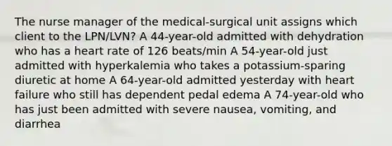 The nurse manager of the medical-surgical unit assigns which client to the LPN/LVN? A 44-year-old admitted with dehydration who has a heart rate of 126 beats/min A 54-year-old just admitted with hyperkalemia who takes a potassium-sparing diuretic at home A 64-year-old admitted yesterday with heart failure who still has dependent pedal edema A 74-year-old who has just been admitted with severe nausea, vomiting, and diarrhea