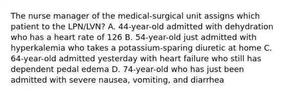 The nurse manager of the medical-surgical unit assigns which patient to the LPN/LVN? A. 44-year-old admitted with dehydration who has a heart rate of 126 B. 54-year-old just admitted with hyperkalemia who takes a potassium-sparing diuretic at home C. 64-year-old admitted yesterday with heart failure who still has dependent pedal edema D. 74-year-old who has just been admitted with severe nausea, vomiting, and diarrhea