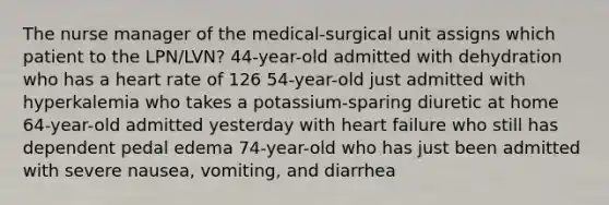 The nurse manager of the medical-surgical unit assigns which patient to the LPN/LVN? 44-year-old admitted with dehydration who has a heart rate of 126 54-year-old just admitted with hyperkalemia who takes a potassium-sparing diuretic at home 64-year-old admitted yesterday with heart failure who still has dependent pedal edema 74-year-old who has just been admitted with severe nausea, vomiting, and diarrhea