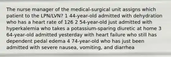 The nurse manager of the medical-surgical unit assigns which patient to the LPN/LVN? 1 44-year-old admitted with dehydration who has a heart rate of 126 2 54-year-old just admitted with hyperkalemia who takes a potassium-sparing diuretic at home 3 64-year-old admitted yesterday with heart failure who still has dependent pedal edema 4 74-year-old who has just been admitted with severe nausea, vomiting, and diarrhea