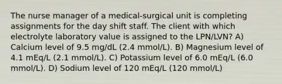 The nurse manager of a medical-surgical unit is completing assignments for the day shift staff. The client with which electrolyte laboratory value is assigned to the LPN/LVN? A) Calcium level of 9.5 mg/dL (2.4 mmol/L). B) Magnesium level of 4.1 mEq/L (2.1 mmol/L). C) Potassium level of 6.0 mEq/L (6.0 mmol/L). D) Sodium level of 120 mEq/L (120 mmol/L)