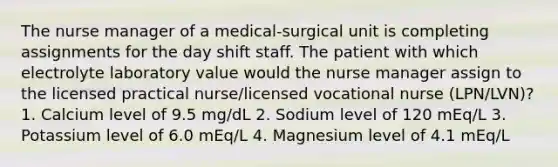 The nurse manager of a medical-surgical unit is completing assignments for the day shift staff. The patient with which electrolyte laboratory value would the nurse manager assign to the licensed practical nurse/licensed vocational nurse (LPN/LVN)? 1. Calcium level of 9.5 mg/dL 2. Sodium level of 120 mEq/L 3. Potassium level of 6.0 mEq/L 4. Magnesium level of 4.1 mEq/L