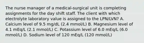 The nurse manager of a medical-surgical unit is completing assignments for the day shift staff. The client with which electrolyte laboratory value is assigned to the LPN/LVN? A. Calcium level of 9.5 mg/dL (2.4 mmol/L) B. Magnesium level of 4.1 mEq/L (2.1 mmol/L) C. Potassium level of 6.0 mEq/L (6.0 mmol/L) D. Sodium level of 120 mEq/L (120 mmol/L)