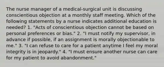 The nurse manager of a medical-surgical unit is discussing conscientious objection at a monthly staff meeting. Which of the following statements by a nurse indicates additional education is needed? 1. "Acts of conscientious objection cannot be based on personal preferences or bias." 2. "I must notify my supervisor, in advance if possible, if an assignment is morally objectionable to me." 3. "I can refuse to care for a patient anytime I feel my moral integrity is in jeopardy." 4. "I must ensure another nurse can care for my patient to avoid abandonment."