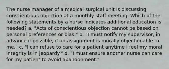 The nurse manager of a medical-surgical unit is discussing conscientious objection at a monthly staff meeting. Which of the following statements by a nurse indicates additional education is needed? a. "Acts of conscientious objection cannot be based on personal preferences or bias." b. "I must notify my supervisor, in advance if possible, if an assignment is morally objectionable to me." c. "I can refuse to care for a patient anytime I feel my moral integrity is in jeopardy." d. "I must ensure another nurse can care for my patient to avoid abandonment."