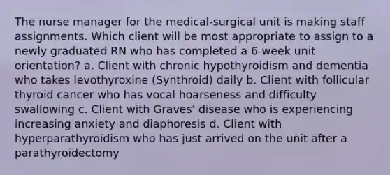 The nurse manager for the medical-surgical unit is making staff assignments. Which client will be most appropriate to assign to a newly graduated RN who has completed a 6-week unit orientation? a. Client with chronic hypothyroidism and dementia who takes levothyroxine (Synthroid) daily b. Client with follicular thyroid cancer who has vocal hoarseness and difficulty swallowing c. Client with Graves' disease who is experiencing increasing anxiety and diaphoresis d. Client with hyperparathyroidism who has just arrived on the unit after a parathyroidectomy