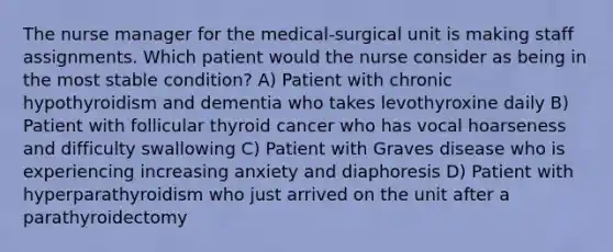 The nurse manager for the medical-surgical unit is making staff assignments. Which patient would the nurse consider as being in the most stable condition? A) Patient with chronic hypothyroidism and dementia who takes levothyroxine daily B) Patient with follicular thyroid cancer who has vocal hoarseness and difficulty swallowing C) Patient with Graves disease who is experiencing increasing anxiety and diaphoresis D) Patient with hyperparathyroidism who just arrived on the unit after a parathyroidectomy