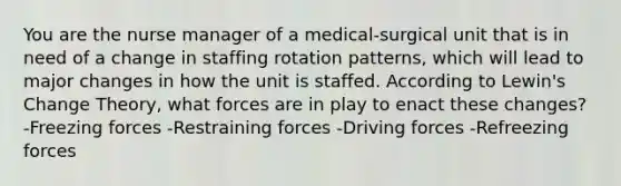 You are the nurse manager of a medical-surgical unit that is in need of a change in staffing rotation patterns, which will lead to major changes in how the unit is staffed. According to Lewin's Change Theory, what forces are in play to enact these changes? -Freezing forces -Restraining forces -Driving forces -Refreezing forces