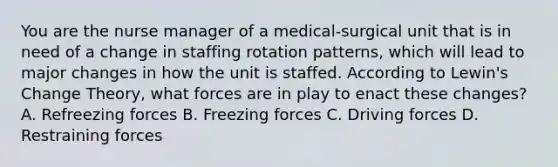 You are the nurse manager of a medical-surgical unit that is in need of a change in staffing rotation patterns, which will lead to major changes in how the unit is staffed. According to Lewin's Change Theory, what forces are in play to enact these changes? A. Refreezing forces B. Freezing forces C. Driving forces D. Restraining forces