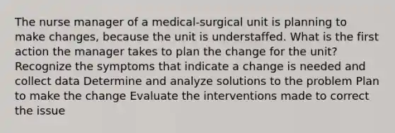 The nurse manager of a medical-surgical unit is planning to make changes, because the unit is understaffed. What is the first action the manager takes to plan the change for the unit? Recognize the symptoms that indicate a change is needed and collect data Determine and analyze solutions to the problem Plan to make the change Evaluate the interventions made to correct the issue