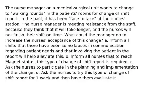 The nurse manager on a medical-surgical unit wants to change to "walking rounds" in the patients' rooms for change of shift report. In the past, it has been "face to face" at the nurses' station. The nurse manager is meeting resistance from the staff, because they think that it will take longer, and the nurses will not finish their shift on time. What could the manager do to increase the nurses' acceptance of this change? a. Inform all shifts that there have been some lapses in communication regarding patient needs and that involving the patient in the report will help alleviate this. b. Inform all nurses that to reach Magnet status, this type of change of shift report is required. c. Ask the nurses to participate in the planning and implementation of the change. d. Ask the nurses to try this type of change of shift report for 1 week and then have them evaluate it.