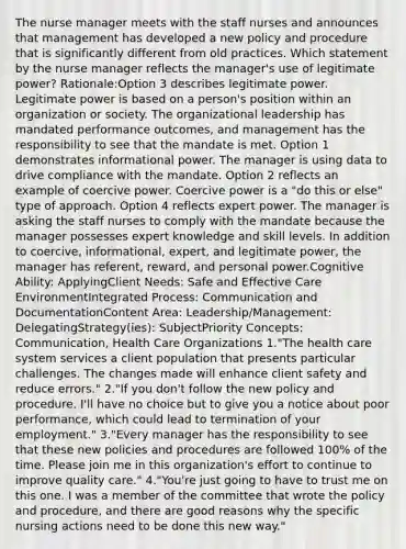 The nurse manager meets with the staff nurses and announces that management has developed a new policy and procedure that is significantly different from old practices. Which statement by the nurse manager reflects the manager's use of legitimate power? Rationale:Option 3 describes legitimate power. Legitimate power is based on a person's position within an organization or society. The organizational leadership has mandated performance outcomes, and management has the responsibility to see that the mandate is met. Option 1 demonstrates informational power. The manager is using data to drive compliance with the mandate. Option 2 reflects an example of coercive power. Coercive power is a "do this or else" type of approach. Option 4 reflects expert power. The manager is asking the staff nurses to comply with the mandate because the manager possesses expert knowledge and skill levels. In addition to coercive, informational, expert, and legitimate power, the manager has referent, reward, and personal power.Cognitive Ability: ApplyingClient Needs: Safe and Effective Care EnvironmentIntegrated Process: Communication and DocumentationContent Area: Leadership/Management: DelegatingStrategy(ies): SubjectPriority Concepts: Communication, Health Care Organizations 1."The health care system services a client population that presents particular challenges. The changes made will enhance client safety and reduce errors." 2."If you don't follow the new policy and procedure, I'll have no choice but to give you a notice about poor performance, which could lead to termination of your employment." 3."Every manager has the responsibility to see that these new policies and procedures are followed 100% of the time. Please join me in this organization's effort to continue to improve quality care." 4."You're just going to have to trust me on this one. I was a member of the committee that wrote the policy and procedure, and there are good reasons why the specific nursing actions need to be done this new way."