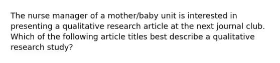 The nurse manager of a mother/baby unit is interested in presenting a qualitative research article at the next journal club. Which of the following article titles best describe a qualitative research study?