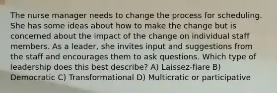 The nurse manager needs to change the process for scheduling. She has some ideas about how to make the change but is concerned about the impact of the change on individual staff members. As a leader, she invites input and suggestions from the staff and encourages them to ask questions. Which type of leadership does this best describe? A) Laissez-fiare B) Democratic C) Transformational D) Multicratic or participative