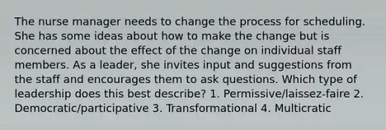 The nurse manager needs to change the process for scheduling. She has some ideas about how to make the change but is concerned about the effect of the change on individual staff members. As a leader, she invites input and suggestions from the staff and encourages them to ask questions. Which type of leadership does this best describe? 1. Permissive/laissez-faire 2. Democratic/participative 3. Transformational 4. Multicratic