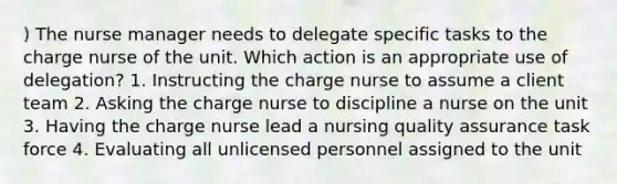 ) The nurse manager needs to delegate specific tasks to the charge nurse of the unit. Which action is an appropriate use of delegation? 1. Instructing the charge nurse to assume a client team 2. Asking the charge nurse to discipline a nurse on the unit 3. Having the charge nurse lead a nursing quality assurance task force 4. Evaluating all unlicensed personnel assigned to the unit