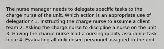 The nurse manager needs to delegate specific tasks to the charge nurse of the unit. Which action is an appropriate use of delegation? 1. Instructing the charge nurse to assume a client team 2. Asking the charge nurse to discipline a nurse on the unit 3. Having the charge nurse lead a nursing quality assurance task force 4. Evaluating all unlicensed personnel assigned to the unit