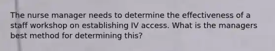 The nurse manager needs to determine the effectiveness of a staff workshop on establishing IV access. What is the managers best method for determining this?