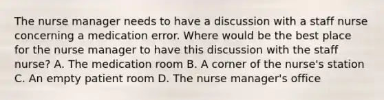 The nurse manager needs to have a discussion with a staff nurse concerning a medication error. Where would be the best place for the nurse manager to have this discussion with the staff nurse? A. The medication room B. A corner of the nurse's station C. An empty patient room D. The nurse manager's office