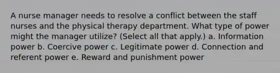 A nurse manager needs to resolve a conflict between the staff nurses and the physical therapy department. What type of power might the manager utilize? (Select all that apply.) a. Information power b. Coercive power c. Legitimate power d. Connection and referent power e. Reward and punishment power