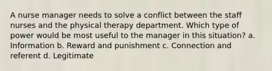 A nurse manager needs to solve a conflict between the staff nurses and the physical therapy department. Which type of power would be most useful to the manager in this situation? a. Information b. Reward and punishment c. Connection and referent d. Legitimate