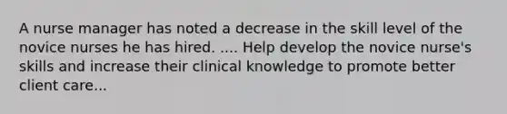 A nurse manager has noted a decrease in the skill level of the novice nurses he has hired. .... Help develop the novice nurse's skills and increase their clinical knowledge to promote better client care...