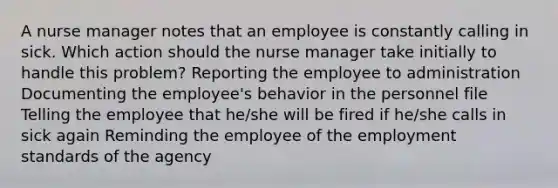 A nurse manager notes that an employee is constantly calling in sick. Which action should the nurse manager take initially to handle this problem? Reporting the employee to administration Documenting the employee's behavior in the personnel file Telling the employee that he/she will be fired if he/she calls in sick again Reminding the employee of the employment standards of the agency