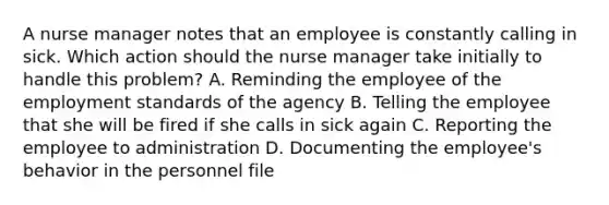 A nurse manager notes that an employee is constantly calling in sick. Which action should the nurse manager take initially to handle this problem? A. Reminding the employee of the employment standards of the agency B. Telling the employee that she will be fired if she calls in sick again C. Reporting the employee to administration D. Documenting the employee's behavior in the personnel file