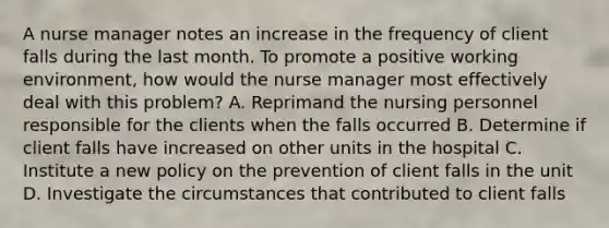 A nurse manager notes an increase in the frequency of client falls during the last month. To promote a positive working environment, how would the nurse manager most effectively deal with this problem? A. Reprimand the nursing personnel responsible for the clients when the falls occurred B. Determine if client falls have increased on other units in the hospital C. Institute a new policy on the prevention of client falls in the unit D. Investigate the circumstances that contributed to client falls