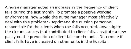 A nurse manager notes an increase in the frequency of client falls during the last month. To promote a positive working environment, how would the nurse manager most effectively deal with this problem? -Reprimand the nursing personnel responsible for the clients when the falls occurred. -Investigate the circumstances that contributed to client falls. -Institute a new policy on the prevention of client falls on the unit. -Determine if client falls have increased on other units in the hospital.