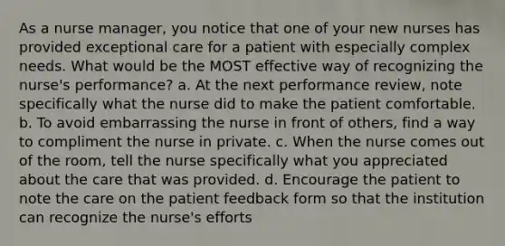 As a nurse manager, you notice that one of your new nurses has provided exceptional care for a patient with especially complex needs. What would be the MOST effective way of recognizing the nurse's performance? a. At the next performance review, note specifically what the nurse did to make the patient comfortable. b. To avoid embarrassing the nurse in front of others, find a way to compliment the nurse in private. c. When the nurse comes out of the room, tell the nurse specifically what you appreciated about the care that was provided. d. Encourage the patient to note the care on the patient feedback form so that the institution can recognize the nurse's efforts