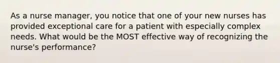 As a nurse manager, you notice that one of your new nurses has provided exceptional care for a patient with especially complex needs. What would be the MOST effective way of recognizing the nurse's performance?