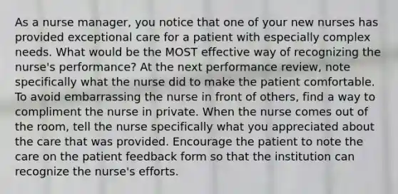 As a nurse manager, you notice that one of your new nurses has provided exceptional care for a patient with especially complex needs. What would be the MOST effective way of recognizing the nurse's performance? At the next performance review, note specifically what the nurse did to make the patient comfortable. To avoid embarrassing the nurse in front of others, find a way to compliment the nurse in private. When the nurse comes out of the room, tell the nurse specifically what you appreciated about the care that was provided. Encourage the patient to note the care on the patient feedback form so that the institution can recognize the nurse's efforts.