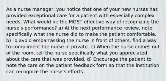 As a nurse manager, you notice that one of your new nurses has provided exceptional care for a patient with especially complex needs. What would be the MOST effective way of recognizing the nurse's performance? a) At the next performance review, note specifically what the nurse did to make the patient comfortable. b) To avoid embarrassing the nurse in front of others, find a way to compliment the nurse in private. c) When the nurse comes out of the room, tell the nurse specifically what you appreciated about the care that was provided. d) Encourage the patient to note the care on the patient feedback form so that the institution can recognize the nurse's efforts.