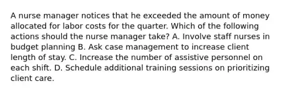 A nurse manager notices that he exceeded the amount of money allocated for labor costs for the quarter. Which of the following actions should the nurse manager take? A. Involve staff nurses in budget planning B. Ask case management to increase client length of stay. C. Increase the number of assistive personnel on each shift. D. Schedule additional training sessions on prioritizing client care.