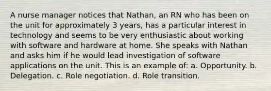 A nurse manager notices that Nathan, an RN who has been on the unit for approximately 3 years, has a particular interest in technology and seems to be very enthusiastic about working with software and hardware at home. She speaks with Nathan and asks him if he would lead investigation of software applications on the unit. This is an example of: a. Opportunity. b. Delegation. c. Role negotiation. d. Role transition.