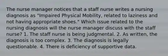 The nurse manager notices that a staff nurse writes a nursing diagnosis as "Impaired Physical Mobility, related to laziness and not having appropriate shoes." Which issue related to the nursing diagnosis will the nurse manager discuss with the staff nurse? 1. The staff nurse is being judgmental. 2. As written, the diagnosis is too complex. 3. The diagnosis is legally questionable. 4. There is deficiency of supportive data.