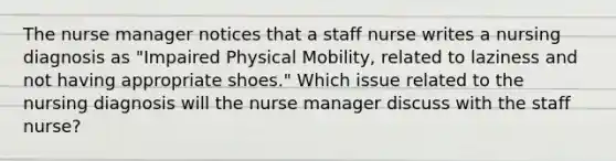 The nurse manager notices that a staff nurse writes a nursing diagnosis as "Impaired Physical Mobility, related to laziness and not having appropriate shoes." Which issue related to the nursing diagnosis will the nurse manager discuss with the staff nurse?