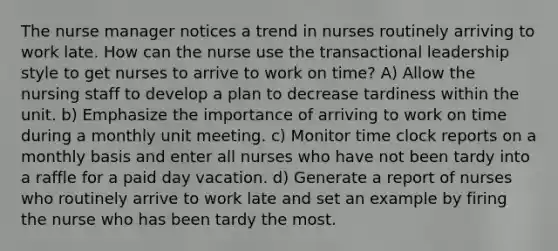 The nurse manager notices a trend in nurses routinely arriving to work late. How can the nurse use the transactional leadership style to get nurses to arrive to work on time? A) Allow the nursing staff to develop a plan to decrease tardiness within the unit. b) Emphasize the importance of arriving to work on time during a monthly unit meeting. c) Monitor time clock reports on a monthly basis and enter all nurses who have not been tardy into a raffle for a paid day vacation. d) Generate a report of nurses who routinely arrive to work late and set an example by firing the nurse who has been tardy the most.