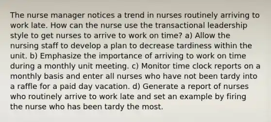 The nurse manager notices a trend in nurses routinely arriving to work late. How can the nurse use the transactional leadership style to get nurses to arrive to work on time? a) Allow the nursing staff to develop a plan to decrease tardiness within the unit. b) Emphasize the importance of arriving to work on time during a monthly unit meeting. c) Monitor time clock reports on a monthly basis and enter all nurses who have not been tardy into a raffle for a paid day vacation. d) Generate a report of nurses who routinely arrive to work late and set an example by firing the nurse who has been tardy the most.