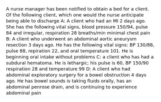 A nurse manager has been notified to obtain a bed for a client. Of the following client, which one would the nurse anticipate being able to discharge A: A client who had an MI 2 days ago. She has the following vital signs, blood pressure 150/94, pulse 84 and irregular, respiration 28 breaths/min minimal chest pain B: A client who underwent an abdominal aortic aneurysm resection 3 days ago. He has the following vital signs: BP 130/88, pulse 88, repiration 22, and oral temperature 101. He is beginning oral intake without problems C: a client who has had a subdural hematoma. He is lethargic; his pulse is 60, BP 150/90 respiration 28 and temperature 99 D: A client who had abdominal exploratory surgery for a bowel obstruction 4 days ago. He has bowel sounds is taking fluids orally, has an abdominal penrose drain, and is continuing to experience abdominal pain