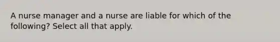 A nurse manager and a nurse are liable for which of the following? Select all that apply.