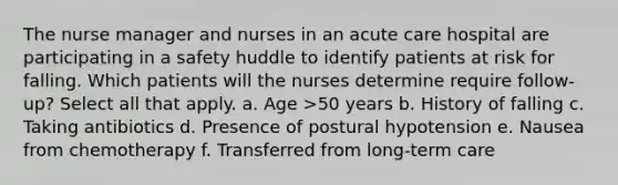 The nurse manager and nurses in an acute care hospital are participating in a safety huddle to identify patients at risk for falling. Which patients will the nurses determine require follow-up? Select all that apply. a. Age >50 years b. History of falling c. Taking antibiotics d. Presence of postural hypotension e. Nausea from chemotherapy f. Transferred from long-term care