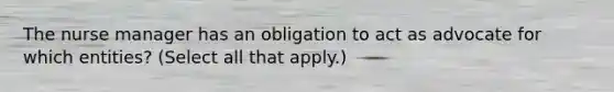 The nurse manager has an obligation to act as advocate for which entities? (Select all that apply.)