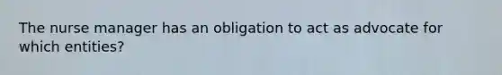 The nurse manager has an obligation to act as advocate for which entities?