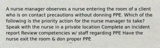 A nurse manager observes a nurse entering the room of a client who is on contact precautions without donning PPE. Which of the following is the priority action for the nurse manager to take? Speak with the nurse in a private location Complete an incident report Review competencies w/ staff regarding PPE Have the nurse exit the room & don proper PPE