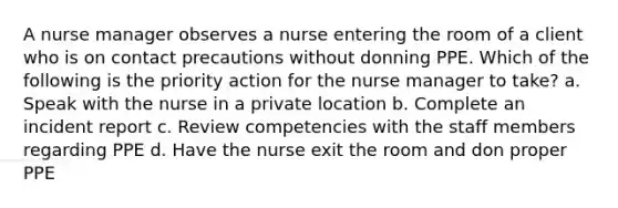 A nurse manager observes a nurse entering the room of a client who is on contact precautions without donning PPE. Which of the following is the priority action for the nurse manager to take? a. Speak with the nurse in a private location b. Complete an incident report c. Review competencies with the staff members regarding PPE d. Have the nurse exit the room and don proper PPE