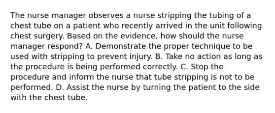 The nurse manager observes a nurse stripping the tubing of a chest tube on a patient who recently arrived in the unit following chest surgery. Based on the evidence, how should the nurse manager respond? A. Demonstrate the proper technique to be used with stripping to prevent injury. B. Take no action as long as the procedure is being performed correctly. C. Stop the procedure and inform the nurse that tube stripping is not to be performed. D. Assist the nurse by turning the patient to the side with the chest tube.